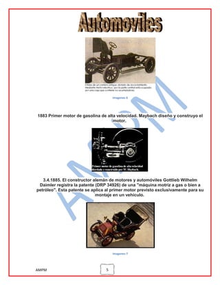 imagenes 6

1883 Primer motor de gasolina de alta velocidad. Maybach diseño y construyo el
motor.

3.4.1885. El constructor alemán de motores y automóviles Gottlieb Wilhelm
Daimler registra la patente (DRP 34926) de una "máquina motriz a gas o bien a
petróleo". Esta patente se aplica al primer motor previsto exclusivamente para su
montaje en un vehículo.

imagenes 7

AMPM

5

 