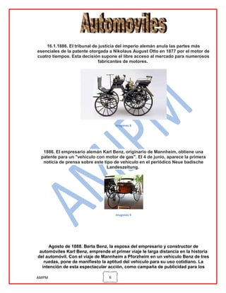 16.1.1886. El tribunal de justicia del imperio alemán anula las partes más
esenciales de la patente otorgada a Nikolaus August Otto en 1877 por el motor de
cuatro tiempos. Esta decisión supone el libre acceso al mercado para numerosos
fabricantes de motores.

imagenes 8

1886. El empresario alemán Karl Benz, originario de Mannheim, obtiene una
patente para un "vehículo con motor de gas". El 4 de junio, aparece la primera
noticia de prensa sobre este tipo de vehículo en el periódico Neue badische
Landeszeitung.

imagenes 9

Agosto de 1888. Berta Benz, la esposa del empresario y constructor de
automóviles Karl Benz, emprende el primer viaje le larga distancia en la historia
del automóvil. Con el viaje de Mannheim a Pforzheim en un vehículo Benz de tres
ruedas, pone de manifiesto la aptitud del vehículo para su uso cotidiano. La
intención de esta espectacular acción, como campaña de publicidad para los
AMPM

6

 