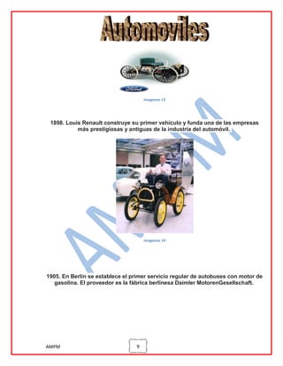 imagenes 13

1898. Louis Renault construye su primer vehículo y funda una de las empresas
más prestigiosas y antiguas de la industria del automóvil.

imagenes 14

1905. En Berlín se establece el primer servicio regular de autobuses con motor de
gasolina. El proveedor es la fábrica berlinesa Daimler MotorenGesellschaft.

AMPM

9

 