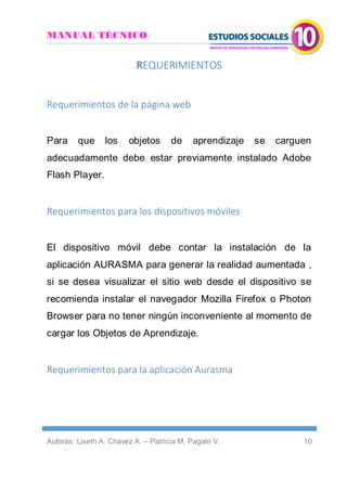MANUAL TÉCNICO
Autoras: Liseth A. Chávez A. – Patricia M. Pagalo V. 10
REQUERIMIENTOS
Requerimientos de la página web
Para que los objetos de aprendizaje se carguen
adecuadamente debe estar previamente instalado Adobe
Flash Player.
Requerimientos para los dispositivos móviles
El dispositivo móvil debe contar la instalación de la
aplicación AURASMA para generar la realidad aumentada ,
si se desea visualizar el sitio web desde el dispositivo se
recomienda instalar el navegador Mozilla Firefox o Photon
Browser para no tener ningún inconveniente al momento de
cargar los Objetos de Aprendizaje.
Requerimientos para la aplicación Aurasma
 