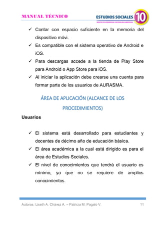 MANUAL TÉCNICO
Autoras: Liseth A. Chávez A. – Patricia M. Pagalo V. 11
 Contar con espacio suficiente en la memoria del
dispositivo móvi.
 Es compatible con el sistema operativo de Android e
iOS.
 Para descargas accede a la tienda de Play Store
para Android o App Store para iOS.
 Al iniciar la aplicación debe crearse una cuenta para
formar parte de los usuarios de AURASMA.
ÁREA DE APLICACIÓN (ALCANCE DE LOS
PROCEDIMIENTOS)
Usuarios
 El sistema está desarrollado para estudiantes y
docentes de décimo año de educación básica.
 El área académica a la cual está dirigido es para el
área de Estudios Sociales.
 El nivel de conocimientos que tendrá el usuario es
mínimo, ya que no se requiere de amplios
conocimientos.
 