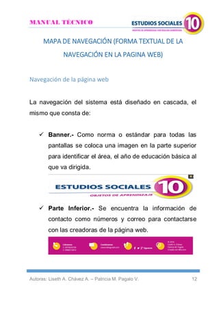 MANUAL TÉCNICO
Autoras: Liseth A. Chávez A. – Patricia M. Pagalo V. 12
MAPA DE NAVEGACIÓN (FORMA TEXTUAL DE LA
NAVEGACIÓN EN LA PAGINA WEB)
Navegación de la página web
La navegación del sistema está diseñado en cascada, el
mismo que consta de:
 Banner.- Como norma o estándar para todas las
pantallas se coloca una imagen en la parte superior
para identificar el área, el año de educación básica al
que va dirigida.
 Parte Inferior.- Se encuentra la información de
contacto como números y correo para contactarse
con las creadoras de la página web.
 