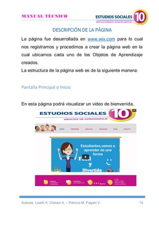 MANUAL TÉCNICO
Autoras: Liseth A. Chávez A. – Patricia M. Pagalo V. 14
DESCRIPCIÓN DE LA PÁGINA
La página fue desarrollada en www.wix.com para lo cual
nos registramos y procedimos a crear la página web en la
cual ubicamos cada uno de los Objetos de Aprendizaje
creados.
La estructura de la página web es de la siguiente manera:
Pantalla Principal o Inicio
En esta página podrá visualizar un video de bienvenida.
 