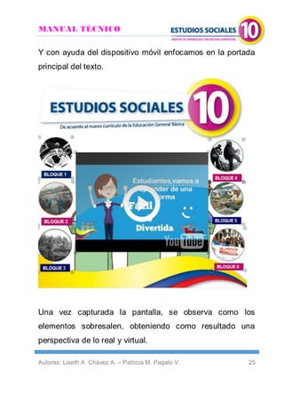 MANUAL TÉCNICO
Autoras: Liseth A. Chávez A. – Patricia M. Pagalo V. 25
Y con ayuda del dispositivo móvil enfocamos en la portada
principal del texto.
Una vez capturada la pantalla, se observa como los
elementos sobresalen, obteniendo como resultado una
perspectiva de lo real y virtual.
 