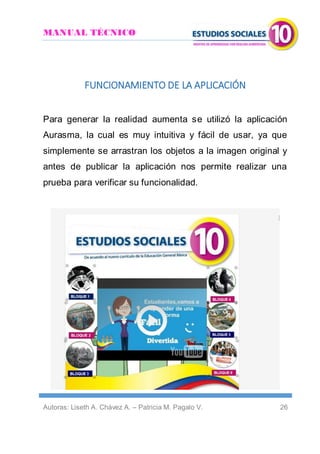 MANUAL TÉCNICO
Autoras: Liseth A. Chávez A. – Patricia M. Pagalo V. 26
FUNCIONAMIENTO DE LA APLICACIÓN
Para generar la realidad aumenta se utilizó la aplicación
Aurasma, la cual es muy intuitiva y fácil de usar, ya que
simplemente se arrastran los objetos a la imagen original y
antes de publicar la aplicación nos permite realizar una
prueba para verificar su funcionalidad.
 