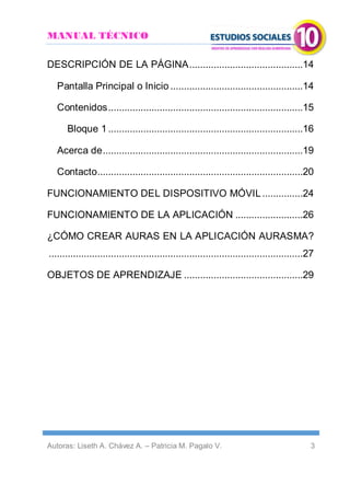 MANUAL TÉCNICO
Autoras: Liseth A. Chávez A. – Patricia M. Pagalo V. 3
DESCRIPCIÓN DE LA PÁGINA..........................................14
Pantalla Principal o Inicio .................................................14
Contenidos........................................................................15
Bloque 1........................................................................16
Acerca de..........................................................................19
Contacto............................................................................20
FUNCIONAMIENTO DEL DISPOSITIVO MÓVIL...............24
FUNCIONAMIENTO DE LA APLICACIÓN .........................26
¿CÓMO CREAR AURAS EN LA APLICACIÓN AURASMA?
..............................................................................................27
OBJETOS DE APRENDIZAJE ............................................29
 