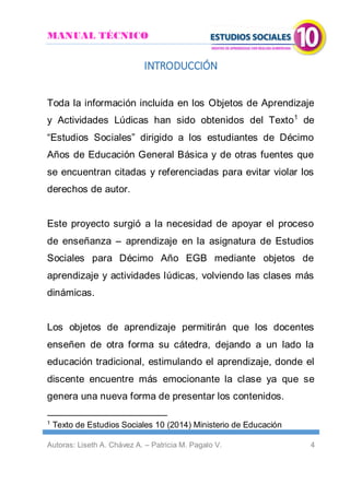 MANUAL TÉCNICO
Autoras: Liseth A. Chávez A. – Patricia M. Pagalo V. 4
INTRODUCCIÓN
Toda la información incluida en los Objetos de Aprendizaje
y Actividades Lúdicas han sido obtenidos del Texto1
de
“Estudios Sociales” dirigido a los estudiantes de Décimo
Años de Educación General Básica y de otras fuentes que
se encuentran citadas y referenciadas para evitar violar los
derechos de autor.
Este proyecto surgió a la necesidad de apoyar el proceso
de enseñanza – aprendizaje en la asignatura de Estudios
Sociales para Décimo Año EGB mediante objetos de
aprendizaje y actividades lúdicas, volviendo las clases más
dinámicas.
Los objetos de aprendizaje permitirán que los docentes
enseñen de otra forma su cátedra, dejando a un lado la
educación tradicional, estimulando el aprendizaje, donde el
discente encuentre más emocionante la clase ya que se
genera una nueva forma de presentar los contenidos.
1
Texto de Estudios Sociales 10 (2014) Ministerio de Educación
 