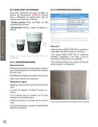 B
COMPONENETESDELSISTEMA
B.4.2 BASE COAT HR CEMPANEL
Pasta para tratamiento de juntas invisibles en
láminas de fibrocemento CEMPANEL Normal
(liso) o Adhepanel, de secado lento, fácil de
manejar para exteriores e interiores.
• Familia química: Pasta semisólida de alta
viscosidad base acuosa.
• Composición: Resinas, cargas inorgánicas y
aditivos.
Gráfico B.12 Presentaciones de BASE COAT HR
CEMPANEL
B.4.2.1 RECOMENDACIONES
Almacenamiento
• Almacene el producto en lugar cubierto, fresco y
seco, evite almacenarlo en condiciones extremas
de calor o frío.
•Antesdeaplicarlapasta,consultelasinstrucciones.
• Apile como máximo tres recipientes.
Manipulación segura
• Mantenga este producto fuera del alcance de los
niños.
• En caso de ingestión accidental consulte a su
médico.
• Si el producto entra en contacto con los ojos,
enjuague con abundante agua.
• Limpie el producto en caso de caer en la piel o
ropa.
• Lave las herramientas y equipos inmediatamente
después de utilizarlos.
B.4.2.2 INFORMACIÓN ADICIONAL
Tabla B.13
Nota:
Para mayor información consulte el Boletín Técnico y
MSDS actualizados del producto con nuestro departa-
mento técnico.
Generales
• Antes de aplicar BASE COAT HR, la superficie a
tratar debe estar libre de polvo e impurezas.
• No aplique BASE COAT HR en superficies
húmedas, congeladas o con hielo, o que se
encuentren a temperaturas muy elevadas.
• No mezcle el producto con ningún otro tipo de
pasta en polvo o en dispersión.
CARACTERÍSTICAS BASE COAT HR
CONCEPTO DESCRIPCIÓN/VALORES
Material Formulación base acrílica
Presentación Cubeta (8 litros) código 970182
Cubeta (19 litros) código 965645
Peso neto 10 y 25 kilos respectivamente
Densidad 1.45 ± 0.1 gr/cm³
ph 7.0 ± 1.0
Rendimiento Tratamiento de juntas: 1.44 m/kg
Cubeta
10 kg
Cubeta
25 kg
Foto B.6 Aplicación de Base Coat Estándar o HR en esquineros
24
 