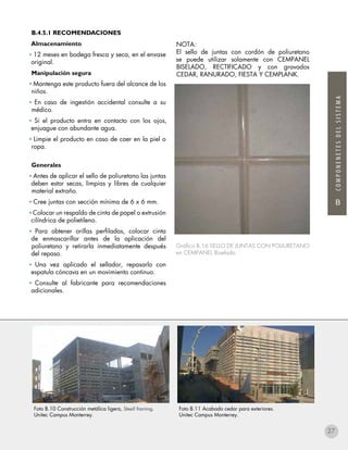 B
COMPONENETESDELSISTEMA
B.4.5.1 RECOMENDACIONES
Almacenamiento
• 12 meses en bodega fresca y seca, en el envase
original.
Manipulación segura
• Mantenga este producto fuera del alcance de los
niños.
• En caso de ingestión accidental consulte a su
médico.
• Si el producto entra en contacto con los ojos,
enjuague con abundante agua.
• Limpie el producto en caso de caer en la piel o
ropa.
Generales
• Antes de aplicar el sello de poliuretano las juntas
deben estar secas, limpias y libres de cualquier
material extraño.
• Cree juntas con sección mínima de 6 x 6 mm.
• Colocar un respaldo de cinta de papel o extrusión
cilíndrica de polietileno.
• Para obtener orillas perfiladas, colocar cinta
de enmascarillar antes de la aplicación del
poliuretano y retirarla inmediatamente después
del repaso.
• Una vez aplicado el sellador, repasarlo con
espatula cóncava en un movimiento continuo.
• Consulte al fabricante para recomendaciones
adicionales.
NOTA:
El sello de juntas con cordón de poliuretano
se puede utilizar solamente con CEMPANEL
BISELADO, RECTIFICADO y con gravados
CEDAR, RANURADO, FIESTA Y CEMPLANK.
Gráfico B.16 SELLO DE JUNTAS CON POLIURETANO
en CEMPANEL Biselado
Foto B.11 Acabado cedar para exteriores.
Unitec Campus Monterrey.
Foto B.10 Construcción metálica ligera, Steell framing.
Unitec Campus Monterrey.
27
 