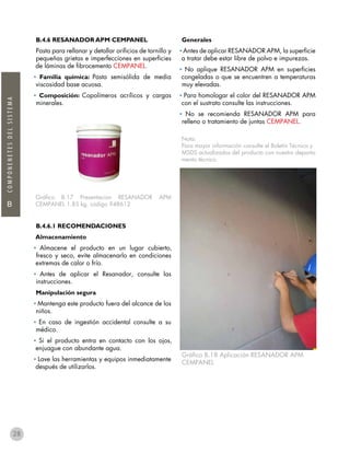 B
COMPONENETESDELSISTEMA
28
B.4.6 RESANADOR APM CEMPANEL
Pasta para rellanar y detallar orificios de tornillo y
pequeñas grietas e imperfecciones en superficies
de láminas de fibrocemento CEMPANEL.
• Familia química: Pasta semisólida de media
viscosidad base acuosa.
• Composición: Copolímeros acrílicos y cargas
minerales.
Gráfico B.17 Presentacion RESANADOR APM
CEMPANEL 1.85 kg. código 948612
B.4.6.1 RECOMENDACIONES
Almacenamiento
• Almacene el producto en un lugar cubierto,
fresco y seco, evite almacenarlo en condiciones
extremas de calor o frío.
• Antes de aplicar el Resanador, consulte las
instrucciones.
Manipulación segura
• Mantenga este producto fuera del alcance de los
niños.
• En caso de ingestión accidental consulte a su
médico.
• Si el producto entra en contacto con los ojos,
enjuague con abundante agua.
• Lave las herramientas y equipos inmediatamente
después de utilizarlos.
Generales
• Antes de aplicar RESANADOR APM, la superficie
a tratar debe estar libre de polvo e impurezas.
• No aplique RESANADOR APM en superficies
congeladas o que se encuentren a temperaturas
muy elevadas.
• Para homologar el color del RESANADOR APM
con el sustrato consulte las instrucciones.
• No se recomienda RESANADOR APM para
relleno o tratamiento de juntas CEMPANEL.
Nota:
Para mayor información consulte el Boletín Técnico y
MSDS actualizados del producto con nuestro departa-
mento técnico.
Gráfico B.18 Aplicación RESANADOR APM
CEMPANEL
 