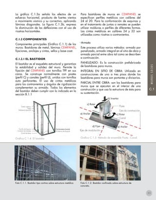 MUROSSECOS
C.1
La gráfica C.1.3a señala los efectos de un
esfuerzo horizontal, producto de fuertes vientos
o movimiento sísmico y su correctivo, aplicando
láminas diagonales. La figura C.1.3b, expresa
la disminución de las deflexiones con el uso de
riostras horizontales.
c.1.2 COMPONENTES
Componentes principales (Gráfico C.1.1) de los
muros: Bastidores de metal, láminas CEMPANEL,
fijaciones, anclajes y cintas, sellos y base coat.
c.1.2.1 EL BASTIDOR
El bastidor es el esqueleto estructural y garantiza
la estabilidad y solidez del muro. Permite la
fijación del CEMPANEL con tornillos TPF en sus
caras. Se construye normalmente con postes
(perfil C) y canales (perfil U), unidos con tornillos
auto perforantes. El uso de cintas metálicas
para los contravientos y ángulos de rigidización
complementan su armado. Todos los elementos
del bastidor deben cumplir con lo indicado en la
sección B.1.1
Gráfico C.1.4. El bastidor.
Para bastidores de muros en CEMPANEL se
especifican perfiles metálicos con calibres del
24 al 20. Para la conformación de esquinas y
en el tratamiento de juntas o remates se pueden
utilizar molduras o perfiles de diferentes formas.
Las cintas metálicas en calibres 24 y 22 son
utilizadas como riostras o contravientos.
• Armado
Este proceso utiliza varios métodos: armado por
panelizado, armado integral en el sitio de obra y
armado parcial entre obra tal como se describen
a continuación.
PANELIZADO: Es la construcción prefabricada
de bastidores para muros.
INTEGRAL EN SITIO DE OBRA: Utilizado en
construcciones de uno a tres pisos donde los
bastidores para muros son portantes y divisorios.
PARCIAL ENTRE OBRA: son los bastidores para
muros que se ejecutan en el interior de una
construcción y que usa la estructura de ésta para
su sustentación.
Gráfico C.1.5. Método de ensamble Poste - Canal.
Foto C.1.1. Bastidor tipo cortina sobre estructura metálica Foto C.1.2. Bastidor confinado sobre estructura de
concreto.
35
 