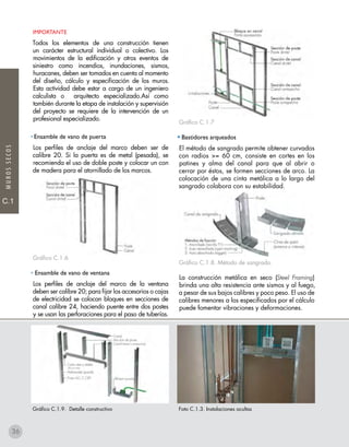 C.1
C.1
MUROSSECOS
IMPORTANTE
Todos los elementos de una construcción tienen
un carácter estructural individual o colectivo. Los
movimientos de la edificación y otros eventos de
siniestro como incendios, inundaciones, sismos,
huracanes, deben ser tomados en cuenta al momento
del diseño, cálculo y especificación de los muros.
Esta actividad debe estar a cargo de un ingeniero
calculista o arquitecto especializado.Así como
también durante la etapa de instalación y supervisión
del proyecto se requiere de la intervención de un
profesional especializado.
• Ensamble de vano de puerta
Los perfiles de anclaje del marco deben ser de
calibre 20. Si la puerta es de metal (pesada), se
recomienda el uso de doble poste y colocar un con
de madera para el atornillado de los marcos.
Gráfico C.1.6
• Ensamble de vano de ventana
Los perfiles de anclaje del marco de la ventana
deben ser calibre 20; para fijar los accesorios o cajas
de electricidad se colocan bloques en secciones de
canal calibre 24, haciendo puente entre dos postes
y se usan las perforaciones para el paso de tuberías.
Gráfico C.1.7
• Bastidores arqueados
El método de sangrado permite obtener curvados
con radios >= 60 cm, consiste en cortes en los
patines y alma del canal para que al abrir o
cerrar por éstos, se formen secciones de arco. La
colocación de una cinta metálica a lo largo del
sangrado colabora con su estabilidad.
Gráfico C.1.8. Método de sangrado.
La construcción metálica en seco (Steel Framing)
brinda una alta resistencia ante sismos y al fuego,
a pesar de sus bajos calibres y poco peso. El uso de
calibres menores a los especificados por el cálculo
puede fomentar vibraciones y deformaciones.
Gráfico C.1.9. Detalle constructivo Foto C.1.3. Instalaciones ocultas
36
 
