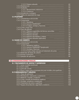 C.3.3.3 Sistema adosado 	 ......................................................	 62	
		C.3.4 Modulaciones	 ...........................................................................	 63
		C.3.5 Acabados	 ............................................................................	 64
			C.3.5.1 Recubrimiento melamínico	 ...........................................	 64
			C.3.5.2 Cerámicos	 ................................................................	 64
		 C.3.6 Armada de un entrepiso	 ......................................................	 64
		 C.3.7 Tablas de capacidad de carga	 ...................................................	 65
	 C.4 PLAFONES	 	 ...........................................................................	 68
		 C.4.1 Características estructurales	 ......................................................	 68
		C.4.2 Componentes	 ...........................................................................	 68
			C.4.2.1 Bastidores	 .................................................................	 68
			C.4.2.2 Láminas CEMPANEL® 	 ............................................	 70
			C.4.2.3 Cuelgas, anclajes y fijaciones	 ..................................	 70
		 C.4.3 Cintas y base coat	 ..................................................................	 71
		C.4.4 Tipos de plafones	 ..................................................................	 71
			 C.4.4.1 Plafones suspendidos de láminas removibles	 .............	 71
			C.4.4.2 Plafones continuos 	 .......................................................	 73
			C.4.4.3 Plafones clavados	 .......................................................	 74
			 C.4.4.4 Plafones abovedados y artesas	 ..................................	 74
			C.4.4.5 Plafones adosados (aplicados)	 	 .......................	 75
	 C.5 BASES DE CUBIERTA	 .............................................................................	 78
		 C.5.1 Características estructurales	 ........................................................	 78
		C.5.2 Componentes	 .............................................................................	 78
			C.5.2.1 Bastidores metálicos	 ........................................................	 78
			C.5.2.2 Láminas CEMPANEL® (emplacado)	 ...................................	 80
	 	 	 C.5.2.3 Anclajes y fijaciones	........................................................	 81
			C.5.2.4 Cintas y base coat para el tratamiento de juntas	 ..............	 81
		 C.5.3 Materiales de bases de cubierta	 ..............................................	 82
		 C.5.4 Proceso constructivo	 ...................................................................	 83
		 C.5.5 Ejemplos de aplicación 	 .........................................................	 84
	 D.1 TRATAMIENTO DE JUNTAS Y SUPERFICIES	 ................................	 91
		 D.1.1 Juntas invisibles (continuas)	 ......................................................	 91
		 D.1.2 Junta visibles	 ...........................................................................	 91
		 D.1.3 Junta (de control)	 .................................................................	 92
	 	 D.1.4 Pasos a seguir para el tramiento de junta invisible y de superficies ....	 95
	 D.2 HERRAMIENTAS Y EQUIPOS	 ......................................................	 99
		 D.2.1 Áreas de aplicación	 ................................................................	 99
		 D.2.2 Movilización, colocación y sustentación	 ................................	100
		 D.2.3 Medición, trazado y nivelación	 ...........................................	101
		 D.2.4 Corte y armado de bastidores metálicos	 ................................	102
		 D.2.5 Anclajes, armaduras y emplacado	 ...........................................	103
	 	 D.2.6 Tratamiento de juntas y superficies	 ...........................................	104
		 D.2.7 Equipos de protección, seguridad y asistencia	.................................	105
3
D CONSIDERACIONES FINALES
 