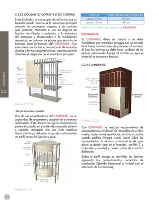 C.1
C.2
FACHADAS
C.2.3.2 COLGANTE, FLOTANTE O DE CORTINA
Estas fachadas se construyen de tal forma que su
bastidor queda externo a la estructura principal
creando un paramento colgado y de carácter
auto portante. Mediante el uso de ángulos de
fijación atornillados o soldados a la estructura
del entrepiso y distanciados a la modulación
requerida, se colocan los postes que servirán de
bastidor para la fijación del CEMPANEL. Con
este sistema se facilita la construcción de variados
diseños y formas arquitectónicas, además permite
absorber el desplome de la estructura principal.
Gráfico C.2.10
• De paramento arqueado
Una de las características del CEMPANEL, es su
capacidad de arquearse y adoptar las curvaturas
del bastidor. Éstas formas se logran colocando los
postes encajados en canales de sangrado abierto
o cerrado, reforzado con una cinta metálica
fijada a lo largo del patin sangrado conformando
un perfil curvo de fijación y guía.
Gráfico C.2.11
Tabla C.2.3. Radios de curvado del CEMPANEL
IMPORTANTE
EL CEMPANEL debe ser natural y se debe
humedecer por inmersión en agua por un periodo
de 8 horas mínimo antes de proceder al curvado.
Al fijar las láminas se debe tener cuidado de no
aplicar demasiada fuerza al tornillo ya que el
material se encuentra blando.
C.2.3.3 LAMBRINES
Gráfico C.2.12
Con CEMPANEL se realizan recubrimientos de
mamposterías en trabajos de remodelación u obra
nueva, sobre muros repellados, rústicos o crudos,
usando perfiles Omega (canal listón) sobre las
mamposterías. Si el muro a recubrir es de gran
altura se deben usar en el bastidor, perfiles C y
U (postes y canales) y prever juntas de control o
dilatación.
Sobre el perfil omega se atornillan las láminas
siguiendo los procedimientos conocidos de
instalación (Sentido horizontal o virtical con el
alternado de las laminas).
ESPESOR RADIO MÍNIMO DE CURVATURA
Lámina 8 mm 80 cm
Lámina 10 mm 100 cm
54
 