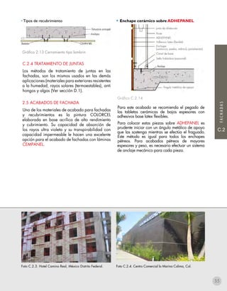FACHADAS
C.2
• Tipos de recubrimiento
Gráfico 2.13 Cerramiento tipo lambrin
C.2.4 TRATAMIENTO DE JUNTAS
Los métodos de tratamiento de juntas en las
fachadas, son los mismos usados en las demás
aplicaciones (materiales para exteriores resistentes
a la humedad, rayos solares (termoestables), anti
hongos y algas (Ver sección D.1).
2.5 ACABADOS DE FACHADA
Uno de los materiales de acabado para fachadas
y recubrimientos es la pintura COLORCEL
elaborada en base acrílica de alto rendimiento
y cubrimiento. Su capacidad de absorción de
los rayos ultra violeta y su transpirabilidad con
capacidad impermeable le hacen una excelente
opción para el acabado de fachadas con láminas
CEMPANEL.
• Enchape cerámico sobre ADHEPANEL
Gráfico C.2.14
Para este acabado se recomienda el pegado de
las tabletas cerámicas de bajos espesores con
adhesivos base latex flexibles.
Para colocar estas piezas sobre ADHEPANEL es
prudente iniciar con un ángulo metálico de apoyo
que las sostenga mientras se efectúa el fraguado.
Este método es igual para todos los enchapes
pétreos. Para acabados pétreos de mayores
espesores y peso, es necesario efectuar un sistema
de anclaje mecánico para cada pieza.
Foto C.2.3. Hotel Camino Real, México Distrito Federal. Foto C.2.4. Centro Comercial la Marina Colima, Col.
55
 