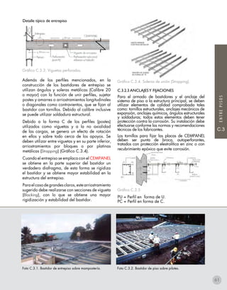 ENTREPISOS
C.3
Gráfico C.3.4. Soleras de unión (Strapping).
C.3.2.3 ANCLAJESY FIJACIONES
Para el armado de bastidores y el anclaje del
sistema de piso a la estructura principal, se deben
utilizar elementos de calidad comprobada tales
como: tornillos estructurales, anclajes mecánicos de
expansión, anclajes químicos, ángulos estructurales
y soldaduras; todos estos elementos deben tener
protección contra la corrosión. Su instalación debe
efectuarse conforme las normas y recomendaciones
técnicas de los fabricantes.
Los tornillos para fijar las placas de CEMPANEL
deben ser punta de broca, autoperforantes,
tratados con protección elestrolítica en zinc o con
recubrimiento epóxico que evite corrosión.
Gráfico C.3.5
PU = Perfil en forma de U.
PC = Perfil en forma de C.
Detalle típico de entrepiso
Gráfico C.3.3. Viguetas perforadas.
Además de los perfiles mencionados, en la
construcción de los bastidores de entrepiso se
utilizan ángulos y soleras metálicas (Calibre 20
o mayor) con la función de unir perfiles, sujetar
postes y amarres o arriostramientos longitudinales
o diagonales como contravientos, que se fijan al
bastidor con tornillos. Debido al calibre inclusive
se puede utilizar soldadura estructural.
Debido a la forma C de los perfiles (postes)
utilizados como viguetas y a la no axialidad
de las cargas, se genera un efecto de rotación
en ellos y sobre todo cerca de los apoyos. Se
deben utilizar entre viguetas y en su parte inferior,
arriostramientos por bloques o por platinas
metálicas (Strapping) (Gráfico C.3.4).
Cuando el entrepiso se emplaca con el CEMPANEL
se obtiene en la parte superior del bastidor un
verdadero diafragma, de esta forma se rigidiza
el bastidor y se obtiene mayor estabilidad en la
estructura del entrepiso.
Para el caso de grandes claros, este arriostramiento
sugerido debe realizarse con secciones de vigueta
(Blocking), con lo que se obtiene una mayor
rigidización y estabilidad del bastidor.
61
Foto C.3.1. Bastidor de entrepiso sobre mampostería. Foto C.3.2. Bastidor de piso sobre pilotes.
 