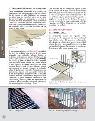 C.3
ENTREPISOS
C.3.2.4 CINTAS,BASE COATY SELLOS para juntas
Otros componentes importantes en la construcción
de entrepisos son los materiales para el tratamiento
de las juntas, o sello hidráulico en aquellos
entrepisos que los necesiten, como es el caso
de los terminados con sobrepisos en mortero o
concreto aplicado directamente sobre las láminas
CEMPANEL. Las cintas de malla de fibra de vidrio,
base coat y productos elastoplásticos o siliconados,
son materiales utilizados para el tratamiento de las
juntas en estos casos.
Gráfico C.3.6
El tratamiento de juntas con CEMPANEL dependerá
del tipo de acabado que tendrá el piso; para
acabados con materiales pétreos, losetas o
cerámicos será necesario aplicar el tratamiento de
junta invisible (continuas) con Base Coat CEMPANEL
ESTÁNDAR y cinta de fibra de vidrio, dejando
una separación entre paneles de cuando menos
3 mm. Cuando se tengan acabados con pisos
plásticos, laminados de madera, alfombra u otros
que requieren un sustrato nivelado, se aplicarán
sellos de juntas con materiales flexibles como es
poliuretano, dejando una separación mínima de
5 mm entre paneles, colocando antes un repaldo
cilíndrico extruido. En remates de emplacados con
CEMPANEL y otros elementos constructivos tales
como muros, columnas, trabes, etc, se recomienda
aplicar un sello con cordón continuo de poliuretano
con una separación mínima de 10 mm.
Una molestia de los entrepisos ligeros puede
ser la resonancia de éste contra el área inferior
adyacente, este inconveniente se resuelve aislando
la vibración e impacto mediante la colocación de
una cinta de espuma plástica entre las viguetas y
las placas y el uso de mantos de fibras de vidrio o
mineral como material aislante, colocado entre las
viguetas o en el Pleno (distancia entre el sustrato
inmediato y el plafon).
C.3.3 SISTEMAS DE ENTREPISO
C.3.3.1 SISTEMA LINEAL
Se caracteriza porque las viguetas están
alineadas con los postes de los muros tanto del
piso inferior como del superior, conformando
además con su estructura de soporte una unidad
integral del muro y entrepiso (Balloon framing). Las
cargas absorbidas por las viguetas se transfieren
directamente a los postes en este caso.
Gráfico C.3.7. Detalle de apoyo del entrepiso en
sistema lineal.
Foto C.3.3. Emplacado. Foto C.3.4. Sistema integral (Balloon framing).
62
 