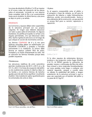 C.4
PLAFONES
Los pines de alambrón (Gráfico C.4.9) se insertan
en el mismo orden de colocación de las placas
sobre el entramado, iniciando en una esquina
hasta completar toda la fila y así sucesivamente
hasta cerrar el plafon; la última lámina o de cierre
se deja sin pinar y se señala.
IMPORTANTE
Las luminarias y equipos deben estar suspendidas
de la estructura principal con sus propios
colgantes. En ningún caso deberán descansar
con todo su peso sobre el entramado. En algunos
bastidores, los perfiles principales no se fijan a los
ángulos perimetrales, sino que descansan sobre
ellos, fijarlos rigidiza la estructura con el riesgo de
que colapse en acción de movimientos sísmicos.
Las láminas CEMPANEL de 4 y 6 mm para
plafones removibles deben ser estabilizadas con
SELLADOR COLORCEL y pintadas o forradas
previamente a su instalación, la pintura debe
secarse en espacio cubierto libre de polvo,
humedad y sin recibir directamente luz solar. No
se colocarán las láminas húmedas porque éstas
pueden arquearse.
• Modulaciones
Las estructuras metálicas de unión automática
permiten modulaciones de 60.5 x 60.5 cm y de
121.5 x 60.5. Si el área de ocupación del plafón
no da modulaciones exactas lo ideal es dejar en
los bordes y en contorno láminas de tamaños
iguales para de esta forma equilibrar visualmente
el plafon. Esta modulación aplica igualmente para
los entramados de corte en obra.
Foto C.4.3 Placas removibles, vista del Pleno Foto C.4.4 Plafon exterior
• El pleno
Es el espacio comprendido entre el plafon y
el entrepiso o base de cubierta, es útil para la
colocación de tuberías y redes hidrosanitarias,
eléctricas, sonido, aire acondicionado, ductos y
otros elementos de la construcción, ya que permite
un acceso fácil para su revisión, reparación o
reposición.
Gráfico C.4.11
Si la obra requiere de aislamientos térmicos,
acústicos y de protección contra fuego (Gráfico
C.4.11), el PLENO permite la colocación de
paneles, mantos o colchonetas de fibra de vidrio,
lana mineral y otros materiales fonoabsorbentes,
así como paneles corta fuego o cualquier otro
material requerido, siempre y cuando éstos
no afecten la estabilidad del plafon y tengan
sustentación de la estructura principal o que su
peso sea soportado por el bastidor del plafon y
no pase de 6.5 kg/m².
72
 