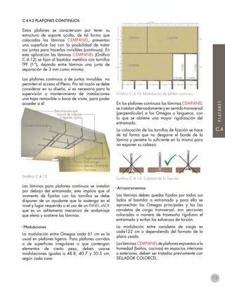 C.4
PLAFONES
C.4.4.2 PLAFONES CONTINUOS
Estos plafones se caracterizan por tener su
estructura de soporte oculta, de tal forma que
colocadas las láminas CEMPANEL, presentan
una superficie lisa con la posibilidad de tratar
sus juntas para hacerlas invisibles (continuas). En
esta aplicación las láminas CEMPANEL (Gráfico
C.4.12) se fijan al bastidor metálico con tornillos
TPF (1“), dejando entre láminas una junta de
separación de 3 mm como mínimo.
Los plafones continuos o de juntas invisibles no
permiten el acceso al Pleno. Por tal razón se debe
considerar en su diseño, si es necesario para la
supervisión o mantenimiento de instalaciones-
una tapa removible o boca de visita, para poder
acceder a él.
Gráfico C.4.12
Las láminas para plafones continuos se instalan
por debajo del entramado; esto implica que al
momento de fijarlas con los tornillos se debe
disponer de un ayudante que la sostenga en el
nivel y lugar requerido o el uso de un PANEL JACK
que es un aditamento mecánico de andamiaje
que eleva y sostiene las láminas.
• Modulaciones
La modulación entre Omegas cada 61 cm es la
usual en plafones ligeros. Para plafones corridos
o de superficies irregulares o que contengan
elementos de cierto peso, deben usarse
modulaciones iguales a 48.8, 40.7 y 30.5 cm,
según cada caso.
Gráfico C.4.13 Modulación de plafon continuo.
En los plafones continuos las láminas CEMPANEL
se instalan alternadamente y en sentido transversal
(perpendicular) a los Omegas o largueros, con
lo que se obtiene una mayor rigidización del
entramado.
La colocación de los tornillos de fijación se hace
de tal forma que no desgarre el borde de la
lámina y penetre lo suficiente en la misma para
no exponer su cabeza.
Gráfico C.4.14. Calidad de la fijación
• Arriostramientos
Las láminas deben quedar fijadas por todos sus
lados al bastidor o entramado y para ello se
aprovechan los Omegas principales y las Las
canaletas de carga transversal, son secciones
colocadas a manera de travesaño rigidizan el
entramado y evitan los esfuerzos de torsión.
La modulación entre canaletas de carga es
cada122 cm o dependiendo del formato de la
placa usada.
Las láminas CEMPANEL de plafones expuestos a la
humedad (baños, cocinas) en espacios interiores
o exteriores, deben ser tratadas previamente con
SELLADOR COLORCEL.
73
 