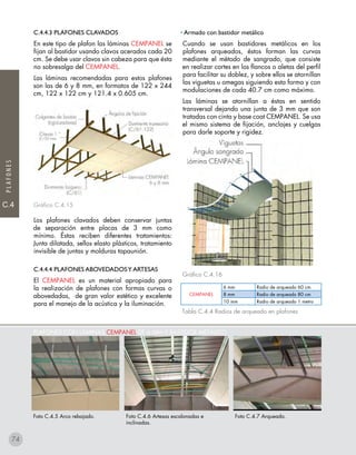 C.4
PLAFONES
PLAFONES CON LÁMINAS CEMPANEL DE 6 MM Y BASTIDOR METÁLICO
Foto C.4.5 Arco rebajado. Foto C.4.7 Arqueado.Foto C.4.6 Artesas escalonadas e
inclinadas.
C.4.4.3 Plafones CLAVADOS
En este tipo de plafon las láminas CEMPANEL se
fijan al bastidor usando clavos acerados cada 20
cm. Se debe usar clavos sin cabeza para que ésta
no sobresalga del CEMPANEL.
Las láminas recomendadas para estos plafones
son las de 6 y 8 mm, en formatos de 122 x 244
cm, 122 x 122 cm y 121.4 x 0.605 cm.
Gráfico C.4.15
Los plafones clavados deben conservar juntas
de separación entre placas de 3 mm como
mínimo. Éstas reciben diferentes tratamientos:
Junta dilatada, sellos elasto plásticos, tratamiento
invisible de juntas y molduras tapaunión.
C.4.4.4 Plafones ABOVEDADOSY ARTESAS
El CEMPANEL es un material apropiado para
la realización de plafones con formas curvas o
abovedadas, de gran valor estético y excelente
para el manejo de la acústica y la iluminación.
• Armado con bastidor metálico
Cuando se usan bastidores metálicos en los
plafones arqueados, éstos forman las curvas
mediante el método de sangrado, que consiste
en realizar cortes en los flancos o aletas del perfil
para facilitar su doblez, y sobre ellos se atornillan
las viguetas u omegas siguiendo esta forma y con
modulaciones de cada 40.7 cm como máximo.
Las láminas se atornillan a éstas en sentido
transversal dejando una junta de 3 mm que son
tratadas con cinta y base coat CEMPANEL. Se usa
el mismo sistema de fijación, anclajes y cuelgas
para darle soporte y rigidez.
Gráfico C.4.16
Tabla C.4.4 Radios de arqueado en plafones
CEMPANEL
6 mm Radio de arqueado 60 cm
8 mm Radio de arqueado 80 cm
10 mm Radio de arqueado 1 metro
74
 