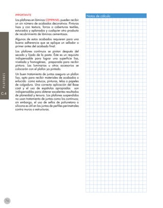 C.4
PLAFONES
IMPORTANTE
Los plafones en láminas CEMPANEL pueden recibir
un sin número de acabados decorativos: Pinturas
lisas y con textura, forros o coberturas textiles,
estucados y aplanados y cualquier otro producto
de recubrimiento de láminas cementosas.
Algunos de estos acabados requieren para una
buena adherencia que se aplique un sellador o
primer antes del acabado final.
Los plafones continuos se pintan después del
secado y lijado de la pasta. Éste es un requisito
indispensable para lograr una superficie lisa,
nivelada y homogénea, preparada para recibir
pintura. Las luminarias u otros accesorios se
colocarán con el plafon ya pintado.
Un buen tratamiento de juntas asegura un plafon
liso, apto para recibir materiales de acabados o
enlucido como estucos, pinturas, telas o papeles
de colgadura. Una correcta aplicación del Base
coat y el uso de espátulas apropiadas son
indispensables para obtener excelentes resultados
de planeidad y tersura. Los plafones suspendidos
no usan tratamiento de juntas como los continuos;
sin embargo, el uso de sellos de poliuretano o
silicona es útil en las juntas de perfiles perimetrales
contra muros o estructuras.
Notas de cálculo
76
 