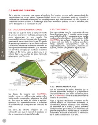 C.5
BASESDECUBIERTAS
C.5 BASES DE CUBIERTA
C.5.1 CARACTERÍSTICAS ESTRUCTURALES
Una base de cubierta tiene el comportamiento
de un muro exterior muy inclinado, considerando
como sobrecargas su peso propio, las
impermeabilizaciones, los materiales de cubierta,
presiones de viento, agua, granizo etc. El reparto
de estas cargas se realiza de una forma uniforme
y distribuida a través de las láminas apoyadas en
las viguetas del bastidor del techo y se trasmiten
a la estructura principal, que puede ser en sistema
tradicional de muros, vigas y columnas, o en
sistema ligero con perfiles de acero laminado
galvanizado (steel framing).
Gráfico C.5.1
Las bases de cubierta con CEMPANEL,
pueden usarse en edificaciones: residenciales,
institucionales, comerciales, educativas, de salud
etc. Funcionan en todos los climas y regiones,
aplicando los impermeabilizantes y materiales
de aislamiento que se requieran en cada uno de
ellos.
Las bases de cubierta colaboran en una
edificación para que el material de acabado en
ella se muestre como la quinta fachada.
C.5.2 COMPONENTES
Los componentes para la construcción de una
base de cubierta son: El bastidor o estructura de
soporte (Gráfico C.5.1) que puede ser de metal o
madera, el emplacado con láminas planas de FC
CEMPANEL, los anclajes y fijaciones, las cintas
y base coat para tratar las juntas y superficies.
Otros elementos complementarios son las
impermeabilizantes, aislamientos, materiales de
cubierta, canales y bajantes de aguas lluvias.
Gráfico C.5.2
C.5.2.1 BASTIDORES METÁLICOS
Son las estructuras de apoyo, formadas por un
conjunto de elementos (Gráfico C.5.2) dispuestos de
una forma ordenada para recibir las láminas planas
de FC CEMPANEL y sobre las cuales descansará el
material de cubrimiento.
Vigas o viguetas y travesaños o montenes son los
nombres dados a sus componentes de armado. Las
características, tamaño, resistencia y otros inherentes,
se determinan en el diseño y cálculo estructural
correspondiente, que se ejecuta por lineamientos del
proyecto arquitectónico. Para el cálculo y diseño de
la estructura de soporte es necesaria la intervención
de un profesional calificado en el tema.
Es la solución constructiva que soporta el acabado final previsto para un techo, contemplando los
requerimientos de carga, vientos, impermeabilidad, insonoridad, aislamiento térmico y durabilidad.
Las bases de cubierta se utilizan para una variada gama de tejas y recubrimientos. La cara expuesta al
interior del volumen cubierto se puede dejar a la vista a manera de plafon o utilizar su estructura para
servir de soporte en la instalación de uno.
78
 