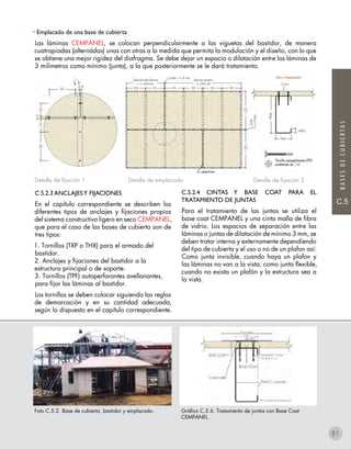 C.5
BASESDECUBIERTAS
• Emplacado de una base de cubierta
Las láminas CEMPANEL, se colocan perpendicularmente a las viguetas del bastidor, de manera
cuatrapiadas (alternádas) unas con otras a la medida que permita la modulación y el diseño, con lo que
se obtiene una mejor rigidez del diafragma. Se debe dejar un espacio o dilatación entre las láminas de
3 milímetros como mínimo (junta), a la que posteriormente se le dará tratamiento.
C.5.2.4 CINTAS Y BASE COAT PARA EL
TRATAMIENTO DE JUNTAS
Para el tratamiento de las juntas se utiliza el
base coat CEMPANEL y una cinta malla de fibra
de vidrio. Los espacios de separación entre las
láminas o juntas de dilatación de mínimo 3 mm, se
deben tratar interna y externamente dependiendo
del tipo de cubierta y el uso o no de un plafon así:
Como junta invisible, cuando haya un plafon y
las láminas no van a la vista; como junta flexible,
cuando no exista un plafón y la estructura sea a
la vista.
Foto C.5.2. Base de cubierta, bastidor y emplacado. Gráfico C.5.6. Tratamiento de juntas con Base Coat
CEMPANEL.
C.5.2.3 ANCLAJESY FIJACIONES
En el capítulo correspondiente se describen los
diferentes tipos de anclajes y fijaciones propios
del sistema constructivo ligero en seco CEMPANEL,
que para el caso de las bases de cubierta son de
tres tipos:
1. Tornillos (TXP o THX) para el armado del
bastidor.
2. Anclajes y fijaciones del bastidor a la
estructura principal o de soporte.
3. Tornillos (TPF) autoperforantes avellanantes,
para fijar las láminas al bastidor.
Los tornillos se deben colocar siguiendo las reglas
de demarcación y en su cantidad adecuada,
según lo dispuesto en el capítulo correspondiente.
Detalle de fijación 1 Detalle de emplacado Detalle de fijación 2
81
 