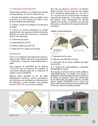 C.5
BASESDECUBIERTAS
C.5.4 PROCESO CONSTRUCTIVO
Determinado el diseño y los cálculos estructurales
correspondientes, se inicia la colocación así:
1. Armado de bastidores: Estos se pueden armar
en el sitio o si es más cómodo en un taller o a pie
de obra (método de panelizado).
2. Colocar y anclar los bastidores a la estructura
principal.
3. Colocar las láminas (emplacar) en sentido
perpendicular a las viguetas y en forma alternada,
dejando las juntas de construcción y usando la
fijación más adecuada.
4. Tratamiento de juntas.
5. Impermeabilizar (S/T/T).
6. Colocar subestructura (S/T/T).
7. Techar (S/T/T) = Según tipo de tejas.
IMPORTANTE
Previo a la instalación del material de cubierta y
según su tipo, deben tratarse las juntas (interiores
o exteriores) y colocarse impermeabilización y
sellos.
Para asegurar la estabilidad de las láminas
CEMPANEL ante la presencia de humedad, es
conveniente aplicarle antes de su instalación el
sellador acrílico COLORCEL.
Algunas bases requieren el uso de sellos
elastoplásticos (siliconas, resinas, poliuretanos,
etc.) entre las juntas resultantes con diferentes tipos
de materiales o juntas híbridas, como ejemplo
entre el CEMPANEL y el concreto o ladrillo.
Para fijar las láminas CEMPANEL al bastidor,
deben coincidir con las distancias de viguetas
de la modulación determinada, (61, 48.8, 40.7 o
30,5 cm) para que los tornillos tengan el espacio
requerido de penetración. Si las vigas o viguetas
del bastidor están desplazadas los tornillos
saldrán fuera de ellas, o quedarán muy al borde
de la placa y al apretarlos la romperán afectando
su fijación.
• Sellado e impermeabilización
Gráfico 5.7
1. Tratamiento de las juntas.
2. Sello de juntas híbridas si las hay.
3. Colocación de los mantos asfálticos de abajo
hacia arriba.
4, 5. Terminar de impermeabilizar y colocación
del caballete en manto.
Para ayudar en la fijación de los mantos asfálticos
impermeabilizantes, se pueden usar grapas o
tachuelas en el tamaño requerido para no atravesar
la lámina es necesario seguir las indicaciones
de los fabricantes de mantos asfálticos. Se debe
aplicar sellador COLORCEL por la contra cara
para nivelar las tensiones en las dos superficies de
la lámina y evitar así posibles pandeos.
Gráfico C.5.8 Foto C.5.5. Base de cubierta impermeabilizada.
83
 