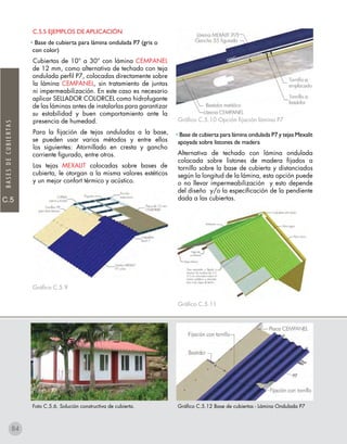 C.5
BASESDECUBIERTAS
Foto C.5.6. Solución constructiva de cubierta.
C.5.5 EJEMPLOS DE APLICACIÓN
• Base de cubierta para lámina ondulada P7 (gris o
con color)
Cubiertas de 10° a 30° con lámina CEMPANEL
de 12 mm, como alternativa de techado con teja
ondulada perfil P7, colocadas directamente sobre
la lámina CEMPANEL, sin tratamiento de juntas
ni impermeabilización. En este caso es necesario
aplicar SELLADOR COLORCEL como hidrofugante
de las láminas antes de instalarlas para garantizar
su estabilidad y buen comportamiento ante la
presencia de humedad.
Para la fijación de tejas onduladas a la base,
se pueden usar varios métodos y entre ellos
los siguientes: Atornillado en cresta y gancho
corriente figurado, entre otros.
Las tejas MEXALIT colocadas sobre bases de
cubierta, le otorgan a la misma valores estéticos
y un mejor confort térmico y acústico.
Gráfico C.5.9
Gráfico C.5.12 Base de cubiertas - Lámina Ondulada P7
Gráfico C.5.10 Opción fijación lámina P7
• Base de cubierta para lámina ondulada P7 y tejas Mexalit
apoyada sobre listones de madera
Alternativa de techado con lámina ondulada
colocada sobre listones de madera fijados a
tornillo sobre la base de cubierta y distanciados
según la longitud de la lámina, esta opción puede
o no llevar impermeabilización y esto depende
del diseño y/o la especificación de la pendiente
dada a las cubiertas.
Gráfico C.5.11
84
 