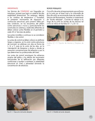 D.1
TRATAMIENTODEJUNTAS
BORDE REBAJADO
Con el fin de evitar el engrosamiento que se forma
en la junta por el base coat y la cinta-malla de
fibra de vidrio se recomienda antes de instalar las
láminas de fibrocemento, hacerles un tratamiento
de “borde rebajado”. Consiste en rebajar a lo
largo de la junta los bordes de las láminas tal
como se indica en las fotos D.1.1 y D.1.2.
Gráfico D.1.11 Fijación de láminas y limpieza de
junta
Foto D.1.1 Ejecución de borde rebajado Foto D.1.2 Detalle de borde rebajado
IMPORTANTE
Las láminas de CEMPANEL son fraguadas en
autoclave, proceso que logra un material de alta
estabilidad dimensional. Sin embargo, debido
a los cambios de temperatura y humedad,
se presentan movimientos de expansión o
contracción estructural; para prevenir fallas por
esta condición, en los encuentros del plafon
contra estructuras o muros y particularmente los
construidos en sistemas y materiales diferentes se
deben colocar juntas flexibles en el perímetro y
cada 25 m² de área de plafon.
Las juntas invisibles o continuas no se consideran
flexibles ni de control.
La juntas de control se deben colocar en plafones
largos y angostos, en la unión contra estructuras
de concreto, en plafones con alas en forma de
L, U, y T, justo en la unión de las alas, en la
intercepción de lámparas y ductos y donde se
presuman concentraciones de esfuerzos y por lo
que determinen los profesionales del área.
Las juntas de control amortiguan los esfuerzos
propios del plafon y los efectos de movimiento
estructurales de la edificación por diferentes
condiciones y ayudan a mantener su estabilidad
estructural en nivel y planeidad aliviando la
concentración de esfuerzos.
95
 