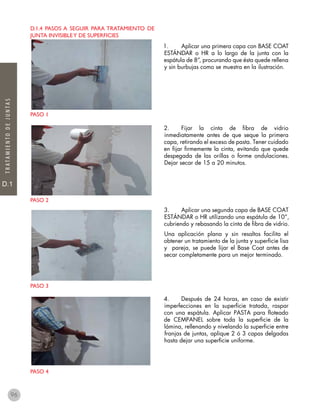 D.1
TRATAMIENTODEJUNTAS
D.1.4 pasos a seguir para tratamiento de
junta invisibley de superficies
PASO 1
PASO 2
PASO 3
PASO 4
1.	 Aplicar una primera capa con BASE COAT
ESTÁNDAR o HR a lo largo de la junta con la
espátula de 8”, procurando que ésta quede rellena
y sin burbujas como se muestra en la ilustración.
2.	 Fijar la cinta de fibra de vidrio
inmediatamente antes de que seque la primera
capa, retirando el exceso de pasta. Tener cuidado
en fijar firmemente la cinta, evitando que quede
despegada de las orillas o forme ondulaciones.
Dejar secar de 15 a 20 minutos.
3.	 Aplicar una segunda capa de BASE COAT
ESTÁNDAR o HR utilizando una espátula de 10”,
cubriendo y rebasando la cinta de fibra de vidrio.
Una aplicación plana y sin resaltos facilita el
obtener un tratamiento de la junta y superficie lisa
y pareja, se puede lijar el Base Coat antes de
secar completamente para un mejor terminado.
4.	 Después de 24 horas, en caso de existir
imperfecciones en la superficie tratada, raspar
con una espátula. Aplicar PASTA para floteado
de CEMPANEL sobre toda la superficie de la
lámina, rellenando y nivelando la superficie entre
franjas de juntas, aplique 2 ó 3 capas delgadas
hasta dejar una superficie uniforme.
96
 