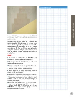D.1
TRATAMIENTODEJUNTAS
Gráfico D.1.12 Tratamiento de juntas con BASE COAT
ESTÁNDAR O BASE COAT HR y PASTA para floteado
de CEMPANEL
Aplique el PASTA para floteo de CEMPANEL en
capas delgadas, dejando secar 45 minutos entre
capas, hasta lograr la superficie lisa deseada.
Generalmente son suficientes de 2 a 3 capas
dependiendo de las condiciones de aplicación.
Aunque el acabado se logra con el alisado de la
llana se pueden corregir las imperfecciones con
una lija fina.
IMPORTANTE
• No mezcle el BASE COAT ESTÁNDAR o HR
CEMPANEL con productos de otras marcas.
• Mezcle previamente el contenido del bote para
lograr un material uniforme.
• No aplique el producto sobre superficies húmedas.
• Prepare sólo el material que va a utilizar.
• Utilice espátulas o llanas adecuadas para la
aplicación de BASE COAT.
• Mantenga el bote cerrado cuando no lo va a utilizar.
• Almacene el producto en un lugar cubierto y seco.
El BASE COAT se auto cura, no necesita agua o
humedad de curado.
• No mezcle el BASE COAT con agua para rendirlo.
• Utilizar BASE COAT ESTÁNDAR o HR con
CEMPANEL del tipo normal (liso); o sobre
Adhepanel solo en las juntas.
Notas de cálculo
97
 