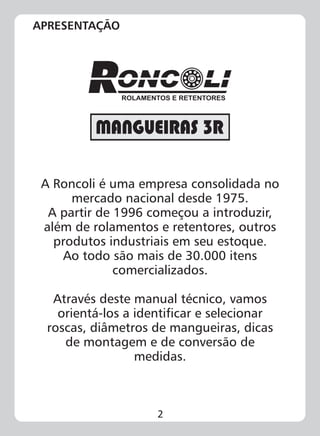 2
A Roncoli é uma empresa consolidada no
mercado nacional desde 1975.
A partir de 1996 começou a introduzir,
além de rolamentos e retentores, outros
produtos industriais em seu estoque.
Ao todo são mais de 30.000 itens
comercializados.
Através deste manual técnico, vamos
orientá-los a identificar e selecionar
roscas, diâmetros de mangueiras, dicas
de montagem e de conversão de
medidas.
ROLAMENTOS E RETENTORES
APRESENTAÇÃO
 