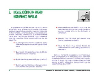 Instituto de Nutrición de Centro América y Panamá (INCAP/OPS)
6
3. LOCALIZACIÓN DE UN HUERTO
HIDROPÓNICO POPULAR
ParatenersupropioHHPenlaescuelaolacasa,no
se necesita tener un terreno muy grande, puede usar
cualquierespaciodesuescuelaocasacomoparedes,
techos, terrazas, ventanas y cualquier espacio que no
se esté utilizando. Este espacio que destine al HHP
debe tener ciertas características, para obtener así
buenas cosechas. Estas características son las
siguientes:
l Que tenga como mínimo, seis horas de luz
solardirecta,esdecir,queestébajoelsolseis
horas.
l Que no esté debajo de la sombra de árboles
o construcciones cercanas.
l Que la fuente de agua esté cerca del HHP.
l Que el lugar donde se guardan y preparan
los nutrientes esté cercano al huerto.
l Que pueda ser protegido para que los
animales domésticos, como gallinas, gatos,
perros, cerdos, etc., no lo destruyan o
deterioren.
l Que en caso de lluvias, sol o vientos muy
fuertes pueda ser protegido.
l Que no haya muy cerca focos de
contaminación, como desagües, letrinas o
basureros.
Como se mencionó, el espacio no es un factor que
limite la instalación de un HHP, usted puede cultivar en
un espacio menor a un metro cuadrado o en un patio
grande. El secreto es saber aprovechar los espacios
que no se están utilizando y que cumplen con las
características de un HHP.
 