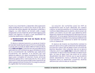 Instituto de Nutrición de Centro América y Panamá (INCAP/OPS)
60
mucho a su crecimiento y desarrollo. Esta operación
debe realizarse por lo menos dos veces al día, de lo
contrario las raíces dejarán de absorber nutrientes y
oxígeno, su color blanco se tornará café y luego
empezarán a morir. Además, se formarán algas que le
darán mal aspecto al agua y que absorberán los
nutrientes destinados a las plantas.
q Mantenimiento del nivel de líquido de los
contenedores
En época calurosa (verano) y a veces en invierno
el nivel del medio líquido baja en forma considerable.
Cuando esto sucede se debe rellenar hasta la altura
inicialsóloconagua.Cadaterceravezquerellenemos
aplicaremos a la cantidad de agua añadida la mitad
de la concentración de nutrientes que aplicamos
inicialmente. Por ejemplo, si la tercera vez que
debemos rellenar con agua necesitamos 10 litros de
agua para completar el volumen inicial, entonces
debemos aplicar 25 cc de la solución A y 10 cc de la
solución B. Cada vez que se realice esta operación se
debe agregar primero la solución A y luego la solución
B y agitar bien formando burbujas.
La solución de nutrientes para los HHP es
fundamental para el buen desarrollo de nuestros
cultivos, ya que los sustratos no contienen elementos
nutritivos disponibles para la planta; sólo le sirven de
sostén a la misma. Es por esto que debemos tener
especialcuidadoenlapreparacióndelasoluciónysu
aplicación. Si no se siguen fielmente las instrucciones
dadaslasplantascreceránmal,yaseapordeficiencias
o por excesos y las cosechas no serán tan buenas
como lo deseamos.
En época de invierno es importante cambiar la
solución de la cama o del contenedor de raíz flotante,
por solución nueva. Esto se debe a que con el frío las
plantas absorben más nutrientes que en la época
calurosa, por lo que cada mes la solución debe ser
cambiada. En época lluviosa también se debe hacer
esto, ya que el agua que cae entra en la cama
diluyéndola más de lo normal, por lo que la planta
estará absorbiendo menos nutrientes de los que
requiere para su desarrollo causando severas
deficiencias nutricionales en la planta.
 