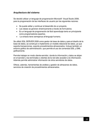 10
Arquitectura del sistema
Se decidió utilizar un lenguaje de programación Microsoft Visual Studio 2008,
para la programación de las interfaces de usuario por las siguientes razones:
 Se puede editar y continuar el desarrollo de un proyecto.
 Las clases se generan dinámicamente a través de formularios.
 Es un lenguaje de programación de fácil aprendizaje tanto en principiante
como programadores expertos.
 La sintaxis tiene semejanza al lenguaje humano.
Se utilizó SQL SERVER 2008 como gestor de base de datos y para el diseño de la
base de datos, se construyó e implemento un modelo relacional de datos, ya que
soporta transacciones, soporta procedimientos almacenados. Incluye también un
entorno gráfico de administración, que permite el uso de comandos DDL y DML
gráficamente.
Permite trabajar en modo cliente-servidor, donde la información y datos se alojan
en el servidor y los terminales o clientes de la red sólo acceden a la información.
Además permite administrar información de otros servidores de datos.
Ofrece, además, herramientas de análisis y gestión de almacenes de datos,
servicios de creación de procedimientos almacenados.
 