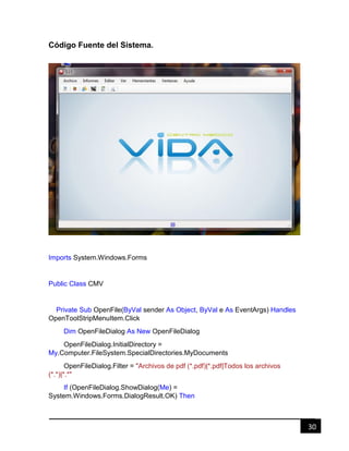 30
Código Fuente del Sistema.
Imports System.Windows.Forms
Public Class CMV
Private Sub OpenFile(ByVal sender As Object, ByVal e As EventArgs) Handles
OpenToolStripMenuItem.Click
Dim OpenFileDialog As New OpenFileDialog
OpenFileDialog.InitialDirectory =
My.Computer.FileSystem.SpecialDirectories.MyDocuments
OpenFileDialog.Filter = "Archivos de pdf (*.pdf)|*.pdf|Todos los archivos
(*.*)|*.*"
If (OpenFileDialog.ShowDialog(Me) =
System.Windows.Forms.DialogResult.OK) Then
 