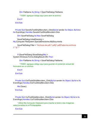 31
Dim FileName As String = OpenFileDialog.FileName
' TODO: agregue código aquí para abrir el archivo.
End If
End Sub
Private Sub SaveAsToolStripMenuItem_Click(ByVal sender As Object, ByVal e
As EventArgs) Handles SaveAsToolStripMenuItem.Click
Dim SaveFileDialog As New SaveFileDialog
SaveFileDialog.InitialDirectory =
My.Computer.FileSystem.SpecialDirectories.MyDocuments
SaveFileDialog.Filter = "Archivos de pdf (*.pdf)|*.pdf|Todos los archivos
(*.*)|*.*"
If (SaveFileDialog.ShowDialog(Me) =
System.Windows.Forms.DialogResult.OK) Then
Dim FileName As String = SaveFileDialog.FileName
' TODO: agregue código aquí para guardar el contenido actual del
formulario en un archivo.
End If
End Sub
Private Sub ExitToolsStripMenuItem_Click(ByVal sender As Object, ByVal e As
EventArgs) Handles ExitToolStripMenuItem.Click
Me.Close()
End Sub
Private Sub CutToolStripMenuItem_Click(ByVal sender As Object, ByVal e As
EventArgs) Handles CutToolStripMenuItem.Click
' Utilice My.Computer.Clipboard para insertar el texto o las imágenes
seleccionadas en el Portapapeles
End Sub
 
