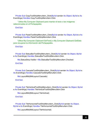 32
Private Sub CopyToolStripMenuItem_Click(ByVal sender As Object, ByVal e As
EventArgs) Handles CopyToolStripMenuItem.Click
' Utilice My.Computer.Clipboard para insertar el texto o las imágenes
seleccionadas en el Portapapeles
End Sub
Private Sub PasteToolStripMenuItem_Click(ByVal sender As Object, ByVal e As
EventArgs) Handles PasteToolStripMenuItem.Click
'Utilice My.Computer.Clipboard.GetText() o My.Computer.Clipboard.GetData
para recuperar la información del Portapapeles.
End Sub
Private Sub StatusBarToolStripMenuItem_Click(ByVal sender As Object, ByVal
e As EventArgs) Handles StatusBarToolStripMenuItem.Click
Me.StatusStrip.Visible = Me.StatusBarToolStripMenuItem.Checked
End Sub
Private Sub CascadeToolStripMenuItem_Click(ByVal sender As Object, ByVal e
As EventArgs) Handles CascadeToolStripMenuItem.Click
Me.LayoutMdi(MdiLayout.Cascade)
End Sub
Private Sub TileVerticalToolStripMenuItem_Click(ByVal sender As Object, ByVal
e As EventArgs) Handles TileVerticalToolStripMenuItem.Click
Me.LayoutMdi(MdiLayout.TileVertical)
End Sub
Private Sub TileHorizontalToolStripMenuItem_Click(ByVal sender As Object,
ByVal e As EventArgs) Handles TileHorizontalToolStripMenuItem.Click
Me.LayoutMdi(MdiLayout.TileHorizontal)
 