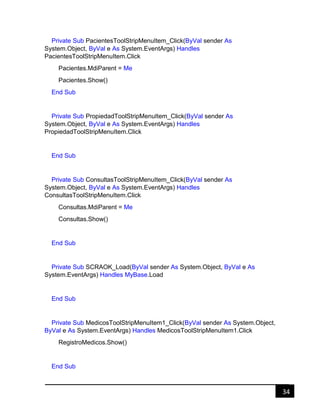 34
Private Sub PacientesToolStripMenuItem_Click(ByVal sender As
System.Object, ByVal e As System.EventArgs) Handles
PacientesToolStripMenuItem.Click
Pacientes.MdiParent = Me
Pacientes.Show()
End Sub
Private Sub PropiedadToolStripMenuItem_Click(ByVal sender As
System.Object, ByVal e As System.EventArgs) Handles
PropiedadToolStripMenuItem.Click
End Sub
Private Sub ConsultasToolStripMenuItem_Click(ByVal sender As
System.Object, ByVal e As System.EventArgs) Handles
ConsultasToolStripMenuItem.Click
Consultas.MdiParent = Me
Consultas.Show()
End Sub
Private Sub SCRAOK_Load(ByVal sender As System.Object, ByVal e As
System.EventArgs) Handles MyBase.Load
End Sub
Private Sub MedicosToolStripMenuItem1_Click(ByVal sender As System.Object,
ByVal e As System.EventArgs) Handles MedicosToolStripMenuItem1.Click
RegistroMedicos.Show()
End Sub
 