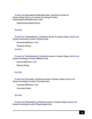 35
Private Sub EspecialidadToolStripMenuItem_Click(ByVal sender As
System.Object, ByVal e As System.EventArgs) Handles
EspecialidadToolStripMenuItem.Click
RegistroEspecialidad.Show()
End Sub
Private Sub ToolStripButton1_Click(ByVal sender As System.Object, ByVal e As
System.EventArgs) Handles FPaciente.Click
Pacientes.MdiParent = Me
Pacientes.Show()
End Sub
Private Sub ToolStripButton2_Click(ByVal sender As System.Object, ByVal e As
System.EventArgs) Handles FMedicos.Click
Doctors.MdiParent = Me
Doctors.Show()
End Sub
Private Sub FConsultas_Click(ByVal sender As System.Object, ByVal e As
System.EventArgs) Handles FConsultas.Click
Consultas.MdiParent = Me
Consultas.Show()
End Sub
Private Sub FEspecialidad_Click(ByVal sender As System.Object, ByVal e As
System.EventArgs) Handles FEspecialidad.Click
 