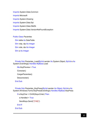 37
Imports System.Data.Common
Imports Microsoft
Imports System.Drawing
Imports System.Data.Sql
Imports System.Data.OleDb
Imports System.Data.VersionNotFoundException
Public Class Pacientes
Dim tabla As DataTable
Dim vidp, idp As Integer
Dim vide, ide As Integer
Dim a As Integer
Private Sub Pacientes_Load(ByVal sender As System.Object, ByVal e As
System.EventArgs) Handles MyBase.Load
Me.KeyPreview = True
Conectar()
CargarPacientes()
Desconectar()
End Sub
Private Sub Pacientes_KeyPress(ByVal sender As Object, ByVal e As
System.Windows.Forms.KeyPressEventArgs) Handles MyBase.KeyPress
If e.KeyChar = ChrW(Keys.Enter) Then
e.Handled = True
SendKeys.Send("{TAB}")
End If
End Sub
 