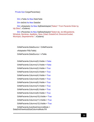 39
Private Sub CargarPacientes()
Dim vTabla As New DataTable
Dim dsGrid As New DataSet
Dim vAdaptador As New SqlDataAdapter("Select * From Paciente Order by
idp Desc", vCadena)
Dim vPacientes As New SqlDataAdapter("Select idp, idc,NExpediente,
NCedula, Nombres, Apellidos, Sexo, Edad, EstadoCivil, DireccionCiudad,
Municipio, Departamento ", vCadena)
GrillaPaciente.DataSource = GrillaPaciente
vAdaptador.Fill(vTabla)
GrillaPaciente.DataSource = vTabla
GrillaPaciente.Columns(0).Visible = False
GrillaPaciente.Columns(1).Visible = False
GrillaPaciente.Columns(2).Visible = True
GrillaPaciente.Columns(3).Visible = True
GrillaPaciente.Columns(4).Visible = True
GrillaPaciente.Columns(5).Visible = True
GrillaPaciente.Columns(6).Visible = True
GrillaPaciente.Columns(7).Visible = True
GrillaPaciente.Columns(8).Visible = True
GrillaPaciente.Columns(9).Visible = True
GrillaPaciente.Columns(10).Visible = True
GrillaPaciente.Columns(11).Visible = True
GrillaPaciente.Columns(12).Visible = True
GrillaPaciente.AutoSizeColumnsMode =
DataGridViewAutoSizeColumnsMode.Fill
 