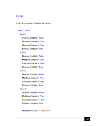 40
End Sub
Public Sub activacion(ByVal x As Integer)
Select Case x
Case 1
Guardar.Enabled = False
Modificar.Enabled = True
Cancelar.Enabled = False
Eliminar.Enabled = True
Case 2
Guardar.Enabled = False
Modificar.Enabled = True
Cancelar.Enabled = False
Eliminar.Enabled = True
Case 3
Guardar.Enabled = False
Modificar.Enabled = True
Cancelar.Enabled = False
Eliminar.Enabled = True
Case 4
Guardar.Enabled = False
Modificar.Enabled = True
Cancelar.Enabled = False
Eliminar.Enabled = True
Me.Modificar.Text = " Actualizar"
 