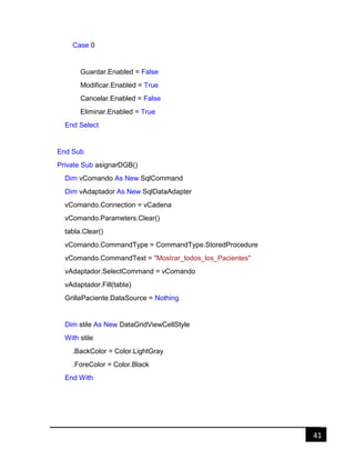 41
Case 0
Guardar.Enabled = False
Modificar.Enabled = True
Cancelar.Enabled = False
Eliminar.Enabled = True
End Select
End Sub
Private Sub asignarDGB()
Dim vComando As New SqlCommand
Dim vAdaptador As New SqlDataAdapter
vComando.Connection = vCadena
vComando.Parameters.Clear()
tabla.Clear()
vComando.CommandType = CommandType.StoredProcedure
vComando.CommandText = "Mostrar_todos_los_Pacientes"
vAdaptador.SelectCommand = vComando
vAdaptador.Fill(tabla)
GrillaPaciente.DataSource = Nothing
Dim stile As New DataGridViewCellStyle
With stile
.BackColor = Color.LightGray
.ForeColor = Color.Black
End With
 