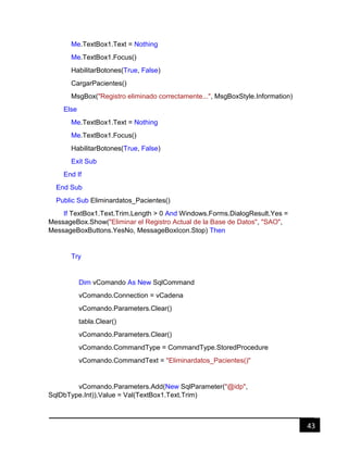 43
Me.TextBox1.Text = Nothing
Me.TextBox1.Focus()
HabilitarBotones(True, False)
CargarPacientes()
MsgBox("Registro eliminado correctamente...", MsgBoxStyle.Information)
Else
Me.TextBox1.Text = Nothing
Me.TextBox1.Focus()
HabilitarBotones(True, False)
Exit Sub
End If
End Sub
Public Sub Eliminardatos_Pacientes()
If TextBox1.Text.Trim.Length > 0 And Windows.Forms.DialogResult.Yes =
MessageBox.Show("Eliminar el Registro Actual de la Base de Datos", "SAO",
MessageBoxButtons.YesNo, MessageBoxIcon.Stop) Then
Try
Dim vComando As New SqlCommand
vComando.Connection = vCadena
vComando.Parameters.Clear()
tabla.Clear()
vComando.Parameters.Clear()
vComando.CommandType = CommandType.StoredProcedure
vComando.CommandText = "Eliminardatos_Pacientes()"
vComando.Parameters.Add(New SqlParameter("@idp",
SqlDbType.Int)).Value = Val(TextBox1.Text.Trim)
 