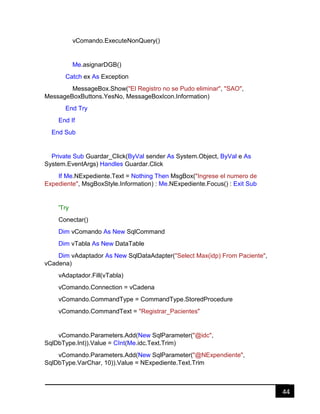 44
vComando.ExecuteNonQuery()
Me.asignarDGB()
Catch ex As Exception
MessageBox.Show("El Registro no se Pudo eliminar", "SAO",
MessageBoxButtons.YesNo, MessageBoxIcon.Information)
End Try
End If
End Sub
Private Sub Guardar_Click(ByVal sender As System.Object, ByVal e As
System.EventArgs) Handles Guardar.Click
If Me.NExpediente.Text = Nothing Then MsgBox("Ingrese el numero de
Expediente", MsgBoxStyle.Information) : Me.NExpediente.Focus() : Exit Sub
'Try
Conectar()
Dim vComando As New SqlCommand
Dim vTabla As New DataTable
Dim vAdaptador As New SqlDataAdapter("Select Max(idp) From Paciente",
vCadena)
vAdaptador.Fill(vTabla)
vComando.Connection = vCadena
vComando.CommandType = CommandType.StoredProcedure
vComando.CommandText = "Registrar_Pacientes"
vComando.Parameters.Add(New SqlParameter("@idc",
SqlDbType.Int)).Value = CInt(Me.idc.Text.Trim)
vComando.Parameters.Add(New SqlParameter("@NExpendiente",
SqlDbType.VarChar, 10)).Value = NExpediente.Text.Trim
 