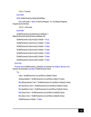 49
.Font = Fuente
End With
With GrillaPaciente.DefaultCellStyle
Dim miFuente = New Font(FontHeight, 10, FontStyle.Regular,
GraphicsUnit.World)
.Font = miFuente
End With
GrillaPaciente.AutoSizeColumnsMode =
DataGridViewAutoSizeColumnsMode.Fill
GrillaPaciente.Columns(0).Visible = True
GrillaPaciente.Columns(1).Visible = False
GrillaPaciente.Columns(2).Visible = False
GrillaPaciente.Columns(4).Visible = False
GrillaPaciente.Columns(5).Visible = False
GrillaPaciente.Columns(8).Visible = False
GrillaPaciente.Columns(9).Visible = False
End Sub
Private Sub GrillaPaciente_Click(ByVal sender As Object, ByVal e As
System.EventArgs) Handles GrillaPaciente.Click
Try
vidp = GrillaPaciente.CurrentRow.Cells(0).Value
vEspecialidad = GrillaPaciente.CurrentRow.Cells(1).Value
Me.NExpediente.Text = GrillaPaciente.CurrentRow.Cells(2).Value
Me.Nombres.Text = GrillaPaciente.CurrentRow.Cells(4).Value
Me.Apellidos.Text = GrillaPaciente.CurrentRow.Cells(5).Value
Me.Edad.Text = GrillaPaciente.CurrentRow.Cells(8).Value
Me.Sexo.Text = GrillaPaciente.CurrentRow.Cells(9).Value
GrillaPaciente.Visible = False
 