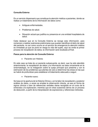 5
Consulta Externa
Es un servicio dispensario que constituye la atención médica a pacientes, donde se
realiza un tratamiento de la información de datos como:
 Antiguas enfermedades.
 Problemas de salud.
 Situación actual que justifica su presencia en una entidad hospitalaria de
salud.
Cabe destacar que en la Consulta Externa se recoge esta información, para
comenzar a realizar exámenes preliminares que puedan identificar el daño de salud
del paciente, no así como ocurre en el servicio de emergencia la atención médica
es inmediata ya que se pone en riesgo la vida del sujeto, aquí se omite el primer
proceso de recopilación de datos, la información será recabada al final.
Pasos para la atención de Consulta Externa:
 Paciente con Historia:
En este caso se trata de un paciente subsecuente, es decir, que ha sido atendido
anteriormente; la recopilación de datos y la información se basa únicamente en la
sintomatología, en la indagación sobre la queja principal que presenta y con la
estimación de los problemas que plantea de cara a determinar las áreas en las que
se habrá de profundizar para establecer el tratamiento adecuado a seguir.
 Paciente nuevo:
Se basa en la apertura de la Historia Clínica; y en la labor de recopilación y posterior
análisis de datos, a veces se emplea la observación directa, ya sea en forma de
signos clínicos o bien de referencias verbales claras recogidas en el curso de la
entrevista o la exploración; mientras que en otras ocasiones deriva de un proceso
de deducción, a partir de la interpretación de expresiones y referencias indirectas.
 