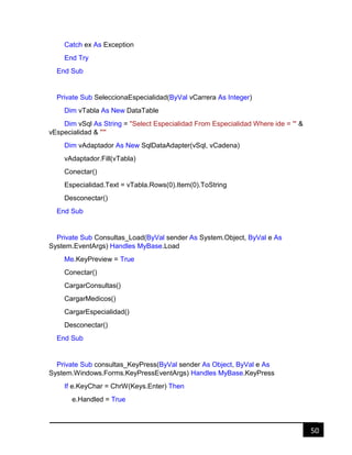 50
Catch ex As Exception
End Try
End Sub
Private Sub SeleccionaEspecialidad(ByVal vCarrera As Integer)
Dim vTabla As New DataTable
Dim vSql As String = "Select Especialidad From Especialidad Where ide = '" &
vEspecialidad & "'"
Dim vAdaptador As New SqlDataAdapter(vSql, vCadena)
vAdaptador.Fill(vTabla)
Conectar()
Especialidad.Text = vTabla.Rows(0).Item(0).ToString
Desconectar()
End Sub
Private Sub Consultas_Load(ByVal sender As System.Object, ByVal e As
System.EventArgs) Handles MyBase.Load
Me.KeyPreview = True
Conectar()
CargarConsultas()
CargarMedicos()
CargarEspecialidad()
Desconectar()
End Sub
Private Sub consultas_KeyPress(ByVal sender As Object, ByVal e As
System.Windows.Forms.KeyPressEventArgs) Handles MyBase.KeyPress
If e.KeyChar = ChrW(Keys.Enter) Then
e.Handled = True
 